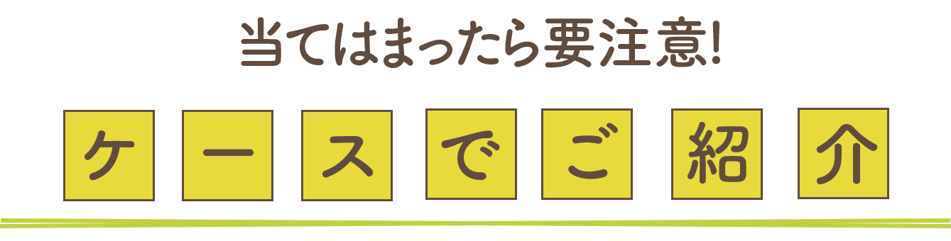 当てはまったら要注意！ケースでご紹介